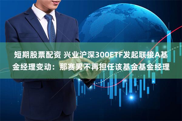 短期股票配资 兴业沪深300ETF发起联接A基金经理变动：那赛男不再担任该基金基金经理