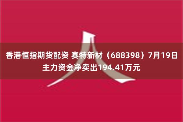 香港恒指期货配资 赛特新材（688398）7月19日主力资金净卖出194.41万元