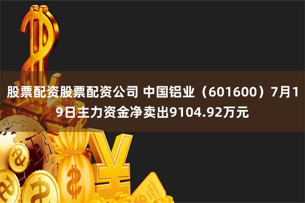 股票配资股票配资公司 中国铝业（601600）7月19日主力资金净卖出9104.92万元