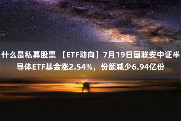 什么是私募股票 【ETF动向】7月19日国联安中证半导体ETF基金涨2.54%，份额减少6.94亿份