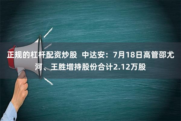 正规的杠杆配资炒股  中达安：7月18日高管邵尤河、王胜增持股份合计2.12万股