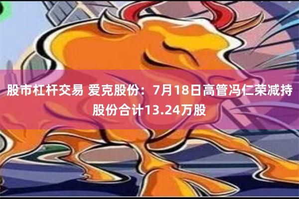 股市杠杆交易 爱克股份：7月18日高管冯仁荣减持股份合计13.24万股