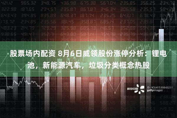 股票场内配资 8月6日威领股份涨停分析：锂电池，新能源汽车，垃圾分类概念热股