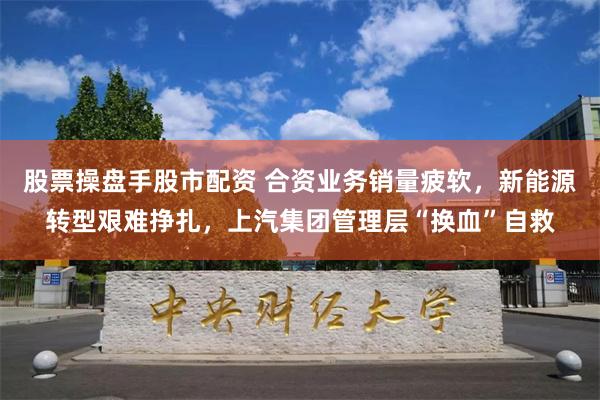 股票操盘手股市配资 合资业务销量疲软，新能源转型艰难挣扎，上汽集团管理层“换血”自救