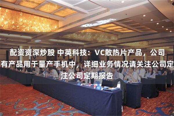 配资资深炒股 中英科技：VC散热片产品，公司目前已有产品用于量产手机中，详细业务情况请关注公司定期报告