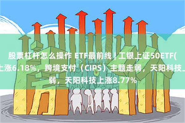 股票杠杆怎么操作 ETF最前线 | 工银上证50ETF(510850)上涨6.18%，跨境支付（CIPS）主题走弱，天阳科技上涨8.77%