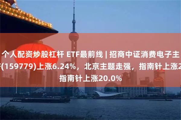 个人配资炒股杠杆 ETF最前线 | 招商中证消费电子主题ETF(159779)上涨6.24%，北京主题走强，指南针上涨20.0%