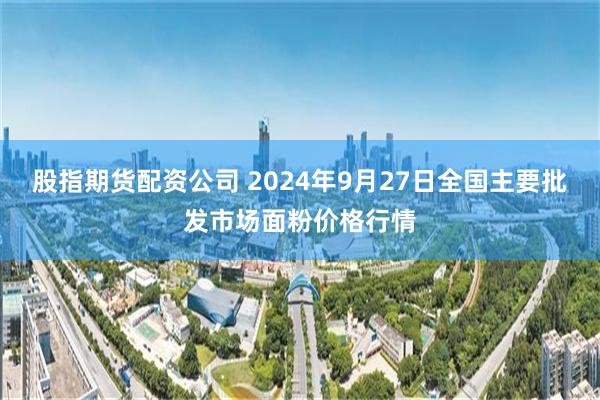 股指期货配资公司 2024年9月27日全国主要批发市场面粉价格行情