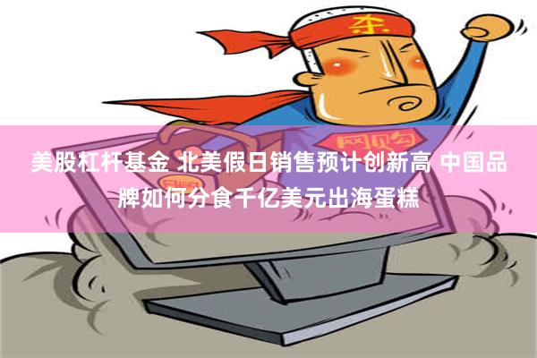 美股杠杆基金 北美假日销售预计创新高 中国品牌如何分食千亿美元出海蛋糕