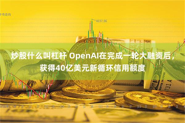 炒股什么叫杠杆 OpenAI在完成一轮大融资后，获得40亿美元新循环信用额度