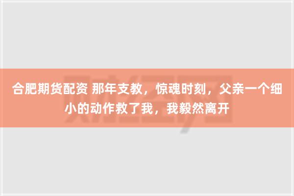 合肥期货配资 那年支教，惊魂时刻，父亲一个细小的动作救了我，我毅然离开