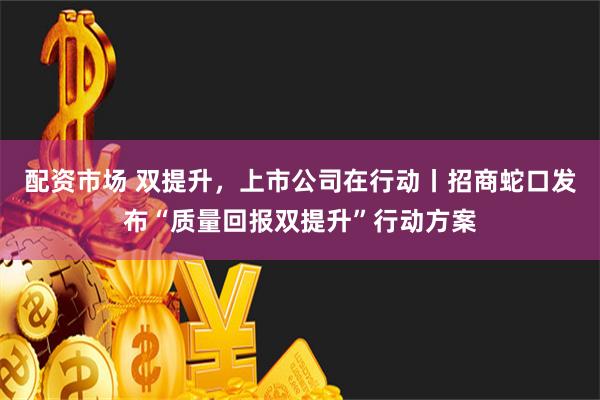 配资市场 双提升，上市公司在行动丨招商蛇口发布“质量回报双提升”行动方案