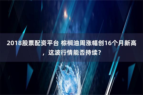 2018股票配资平台 棕榈油周涨幅创16个月新高，这波行情能否持续？