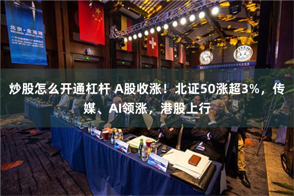 炒股怎么开通杠杆 A股收涨！北证50涨超3%，传媒、AI领涨，港股上行