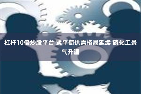 杠杆10倍炒股平台 紧平衡供需格局延续 磷化工景气升温