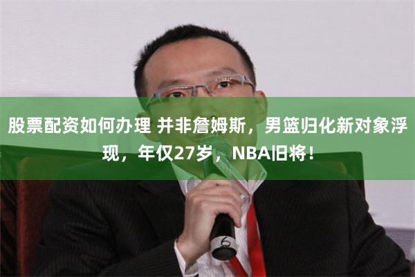 股票配资如何办理 并非詹姆斯，男篮归化新对象浮现，年仅27岁，NBA旧将！