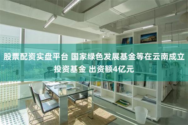 股票配资实盘平台 国家绿色发展基金等在云南成立投资基金 出资额4亿元