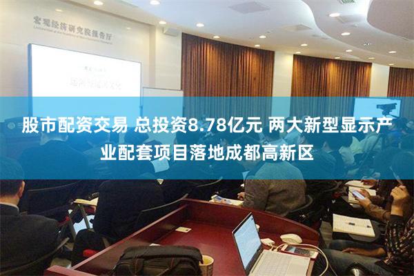 股市配资交易 总投资8.78亿元 两大新型显示产业配套项目落地成都高新区