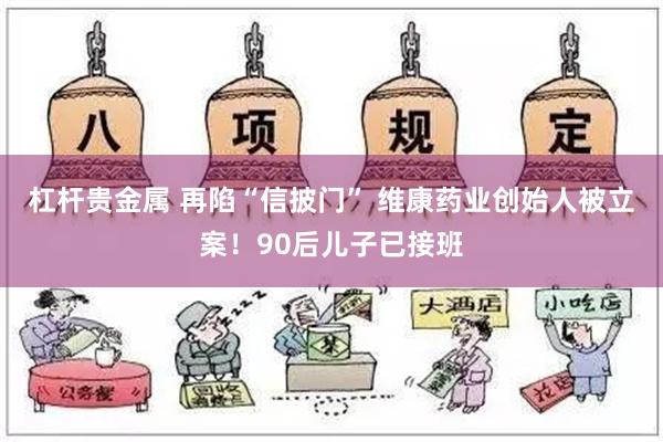 杠杆贵金属 再陷“信披门” 维康药业创始人被立案！90后儿子已接班