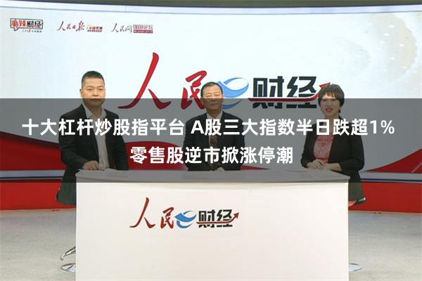 十大杠杆炒股指平台 A股三大指数半日跌超1% 零售股逆市掀涨停潮