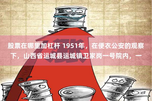 股票在哪里加杠杆 1951年，在便衣公安的观察下，山西省运城县运城镇卫家岗一号院内，一